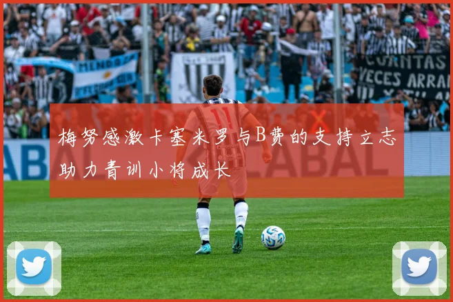 梅努感激卡塞米罗与B费的支持立志助力青训小将成长