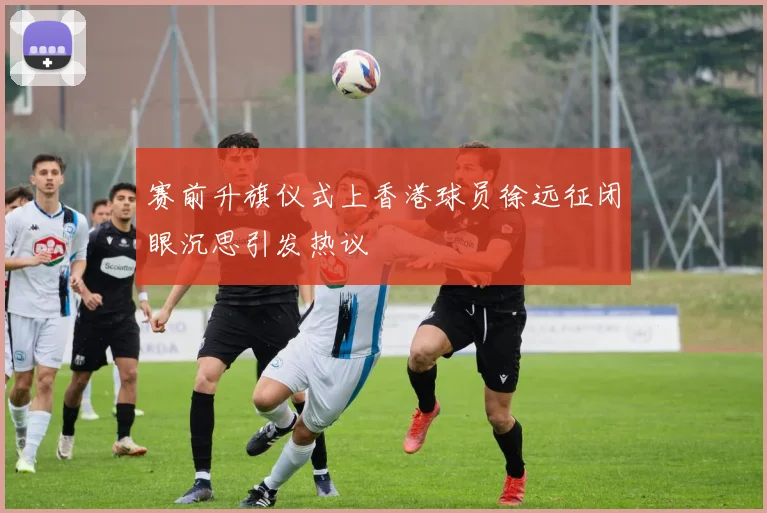 赛前升旗仪式上香港球员徐远征闭眼沉思引发热议