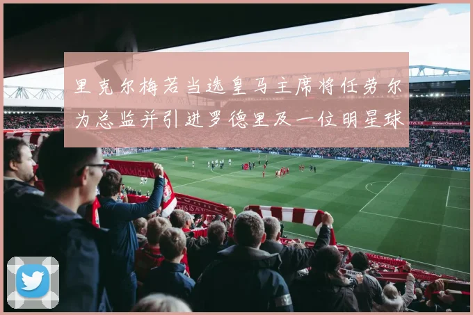 里克尔梅若当选皇马主席将任劳尔为总监并引进罗德里及一位明星球员