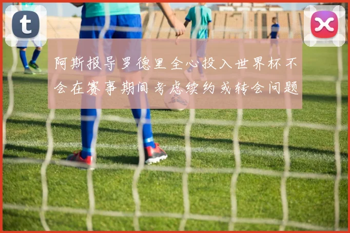 阿斯报导罗德里全心投入世界杯不会在赛事期间考虑续约或转会问题