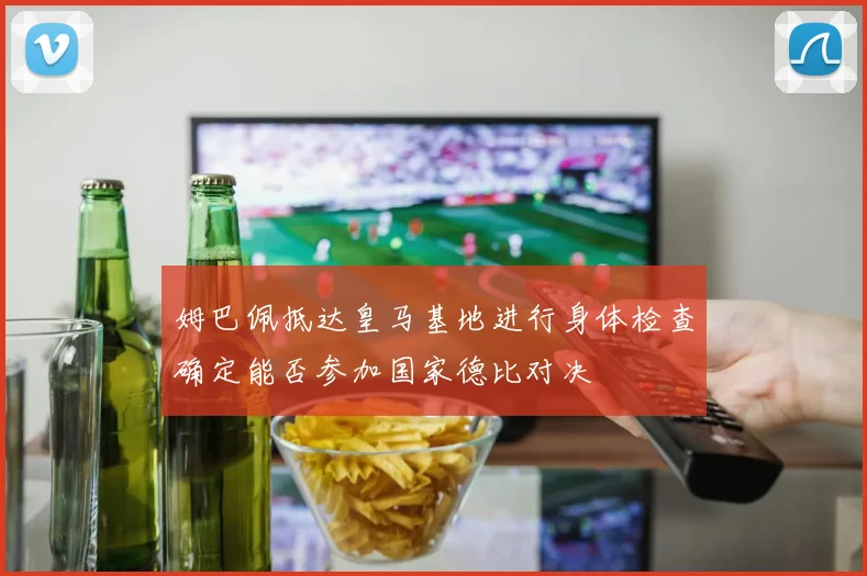 姆巴佩抵达皇马基地进行身体检查确定能否参加国家德比对决
