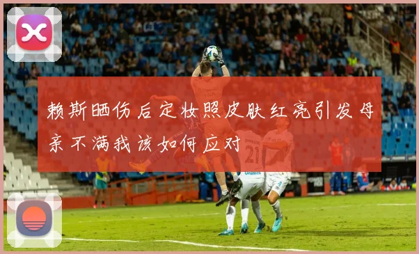 赖斯晒伤后定妆照皮肤红亮引发母亲不满我该如何应对