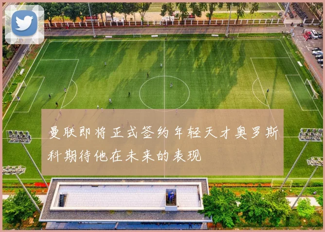 曼联即将正式签约年轻天才奥罗斯科期待他在未来的表现