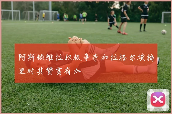 阿斯顿维拉积极争夺加拉格尔埃梅里对其赞赏有加
