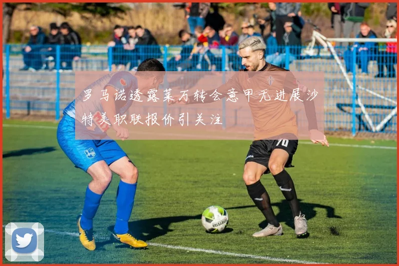 罗马诺透露莱万转会意甲无进展沙特美职联报价引关注