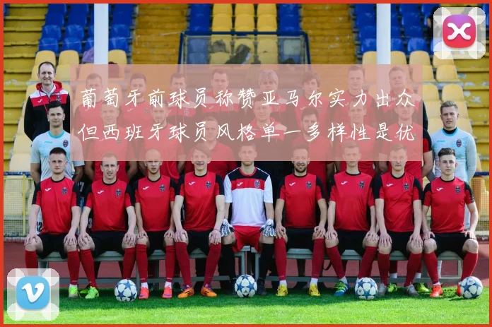 葡萄牙前球员称赞亚马尔实力出众但西班牙球员风格单一多样性是优势