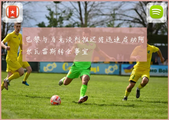 巴黎与马竞谈判推迟将迅速启动阿尔瓦雷斯转会事宜