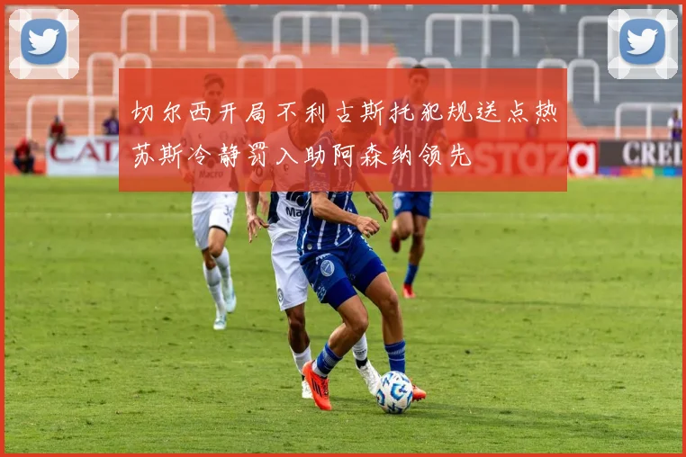 切尔西开局不利古斯托犯规送点热苏斯冷静罚入助阿森纳领先