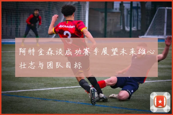 阿特金森谈成功赛季展望未来雄心壮志与团队目标