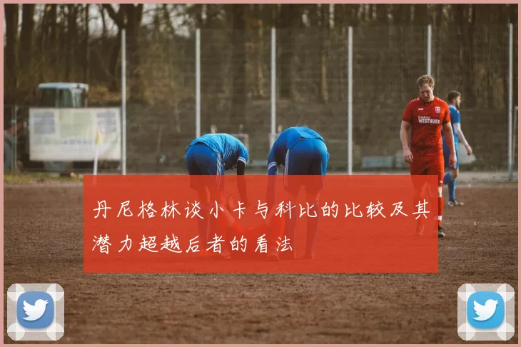 丹尼格林谈小卡与科比的比较及其潜力超越后者的看法