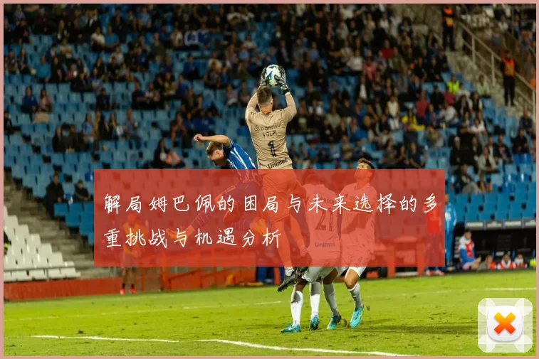 解局姆巴佩的困局与未来选择的多重挑战与机遇分析
