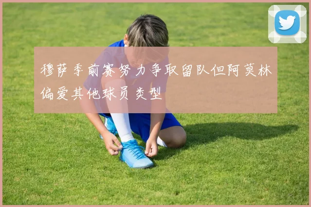 穆萨季前赛努力争取留队但阿莫林偏爱其他球员类型