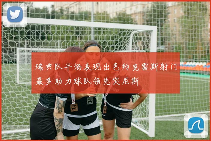 瑞典队半场表现出色约克雷斯射门最多助力球队领先突尼斯