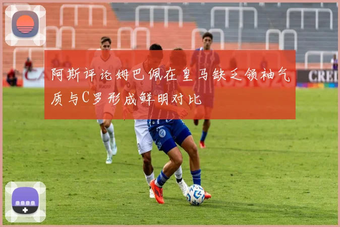 阿斯评论姆巴佩在皇马缺乏领袖气质与C罗形成鲜明对比
