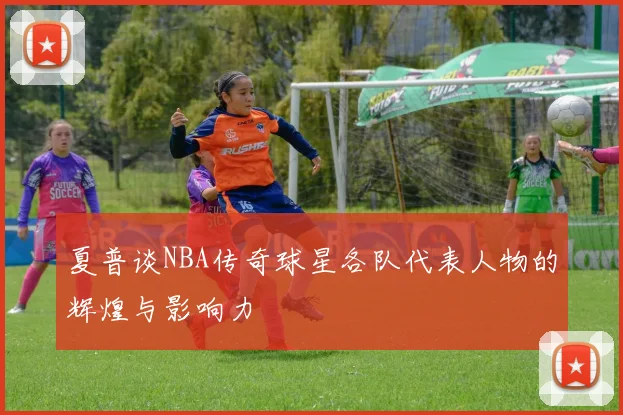 夏普谈NBA传奇球星各队代表人物的辉煌与影响力