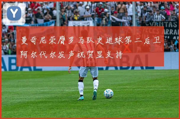 曼奇尼荣膺罗马队史进球第二后卫阿尔代尔发声祝贺显支持