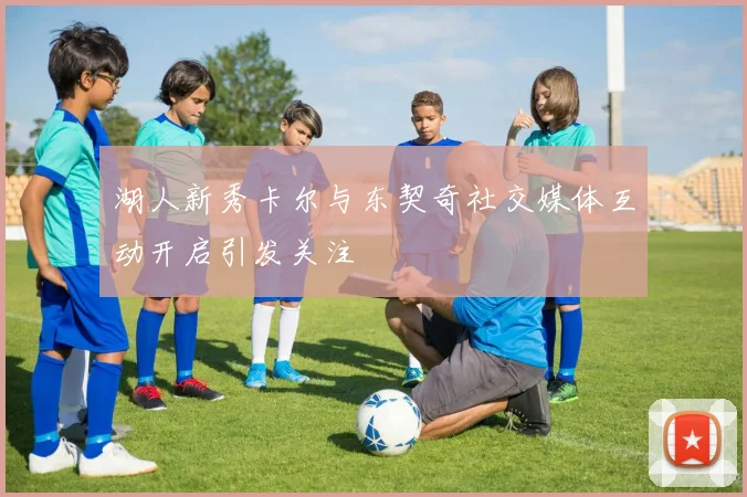湖人新秀卡尔与东契奇社交媒体互动开启引发关注