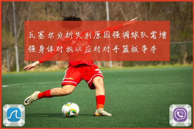瓦塞尔分析失利原因强调球队需增强身体对抗以应对对手篮板争夺