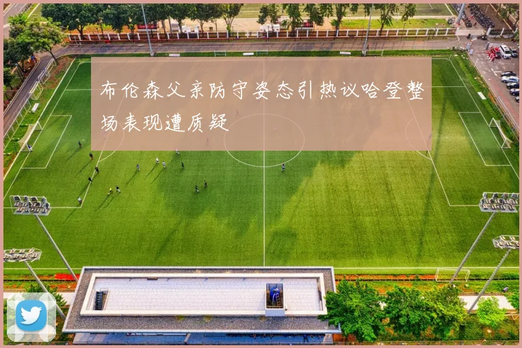 布伦森父亲防守姿态引热议哈登整场表现遭质疑