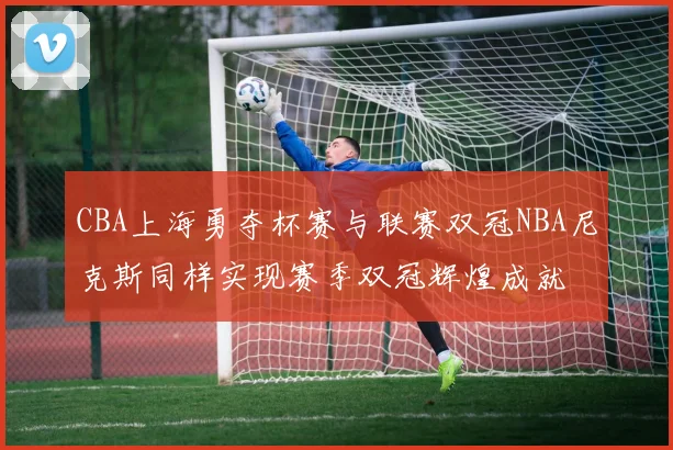 CBA上海勇夺杯赛与联赛双冠NBA尼克斯同样实现赛季双冠辉煌成就